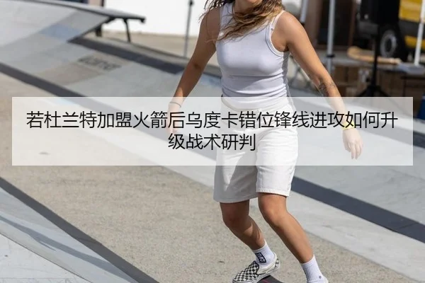 若杜兰特加盟火箭后乌度卡错位锋线进攻如何升级战术研判